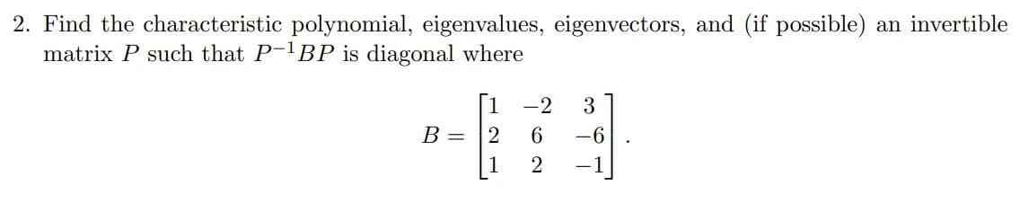 2. Find the characteristic polynomial, eigenvalues, eigenvectors, and (if possible) an invertible
matrix P such that P-¹BP is diagonal where
B =
1
2
1
-2 3
6
-6
2