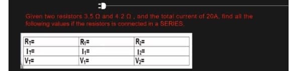 Given two resistors 3.5 0 and 4.20, and the total current of 20A, find all the
following values if the resistors is connected in a SERIES
RT=
R₁=
R₂=
IT=
1₁=
12=
V₁=
V₁=
V₂=