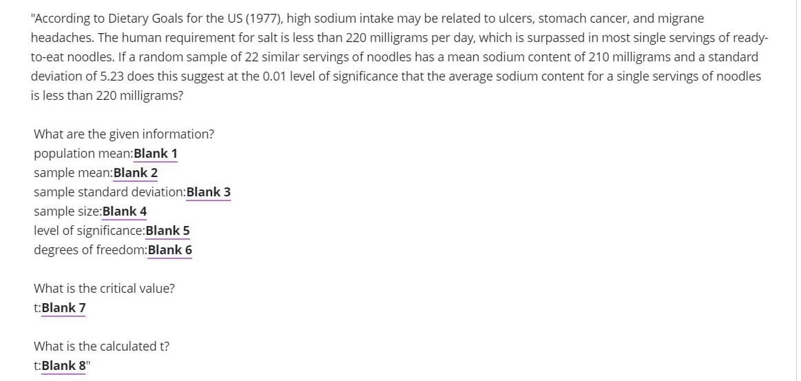 "According to Dietary Goals for the US (1977), high sodium intake may be related to ulcers, stomach cancer, and migrane
headaches. The human requirement for salt is less than 220 milligrams per day, which is surpassed in most single servings of ready-
to-eat noodles. If a random sample of 22 similar servings of noodles has a mean sodium content of 210 milligrams and a standard
deviation of 5.23 does this suggest at the 0.01 level of significance that the average sodium content for a single servings of noodles
is less than 220 milligrams?
What are the given information?
population mean:Blank 1
sample mean:Blank 2
sample standard deviation:Blank 3
sample size:Blank 4
level of significance:Blank 5
degrees of freedom:Blank 6
What is the critical value?
t:Blank 7
What is the calculated t?
t:Blank 8"