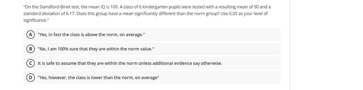 "On the Standford-Binet test, the mean IQ is 100. A class of 6 kindergarten pupils were tested with a resulting mean of 90 and a
standard deviation of 6.17. Does this group have a mean significantly different than the norm group? Use 0.05 as your level of
significance."
(A) "Yes, in fact the class is above the norm, on average."
B) "No, I am 100% sure that they are within the norm value."
C) It is safe to assume that they are within the norm unless additional evidence say otherwise.
(D) "Yes, however, the class is lower than the norm, on average"