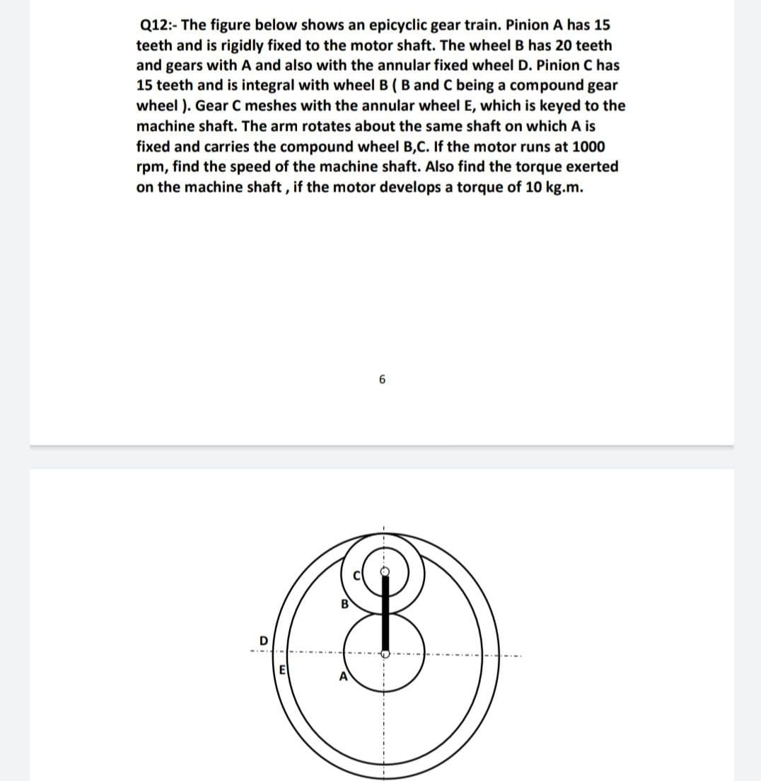 Q12:- The figure below shows an epicyclic gear train. Pinion A has 15
teeth and is rigidly fixed to the motor shaft. The wheel B has 20 teeth
and gears with A and also with the annular fixed wheel D. Pinion C has
15 teeth and is integral with wheel B (B and C being a compound gear
wheel ). Gear C meshes with the annular wheel E, which is keyed to the
machine shaft. The arm rotates about the same shaft on which A is
fixed and carries the compound wheel B,C. If the motor runs at 1000
rpm, find the speed of the machine shaft. Also find the torque exerted
on the machine shaft, if the motor develops a torque of 10 kg.m.
