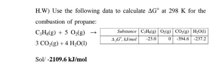 H.W) Use the following data to calculate AG° at 298 K for the
combustion of propane:
Substance C;Hs(g) 0:(g) CO:(g) H;O(1)
AG. kl/mol
C;Hs(g) + 5 O2(g)
-23.0
0 -394.6 -237.2
3 CO,(g) + 4 H,0(1)
Sol/ -2109.6 kJ/mol
