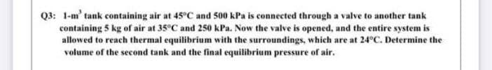 Q3: 1-m' tank containing air at 45°C and 500 kPa is connected through a valve to another tank
containing 5 kg of air at 35°C and 250 kPa. Now the valve is opened, and the entire system is
allowed to reach thermal equilibrium with the surroundings, which are at 24°C. Determine the
volume of the second tank and the final equilibrium pressure of air.
