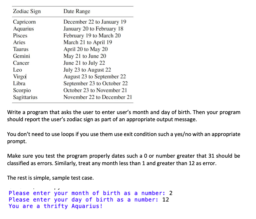 Zodiac Sign
Capricorn
Aquarius
Pisces
Aries
Taurus
Gemini
Cancer
Leo
Virgo
Libra
Scorpio
Sagittarius
Date Range
December 22 to January 19
January 20 to February 18
February 19 to March 20
March 21 to April 19
April 20 to May 20
May 21 to June 20
June 21 to July 22
July 23 to August 22
August 23 to September 22
September 23 to October 22
October 23 to November 21
November 22 to December 21
Write a program that asks the user to enter user's month and day of birth. Then your program
should report the user's zodiac sign as part of an appropriate output message.
You don't need to use loops if you use them use exit condition such a yes/no with an appropriate
prompt.
Make sure you test the program properly dates such a 0 or number greater that 31 should be
classified as errors. Similarly, treat any month less than 1 and greater than 12 as error.
The rest is simple, sample test case.
Please enter your month of birth as a number: 2
Please enter your day of birth as a number: 12
You are a thrifty Aquarius!