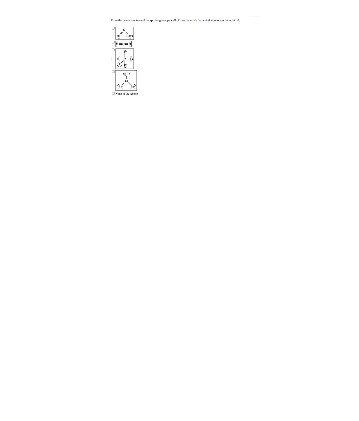 From the Lewis structures of the species given, pick all of those in which the central atom obeys the octet rule.
:Br:
=c=ğ
:F:
F-P-F:
:Br:
Al
Br. Br
O None of the Above
