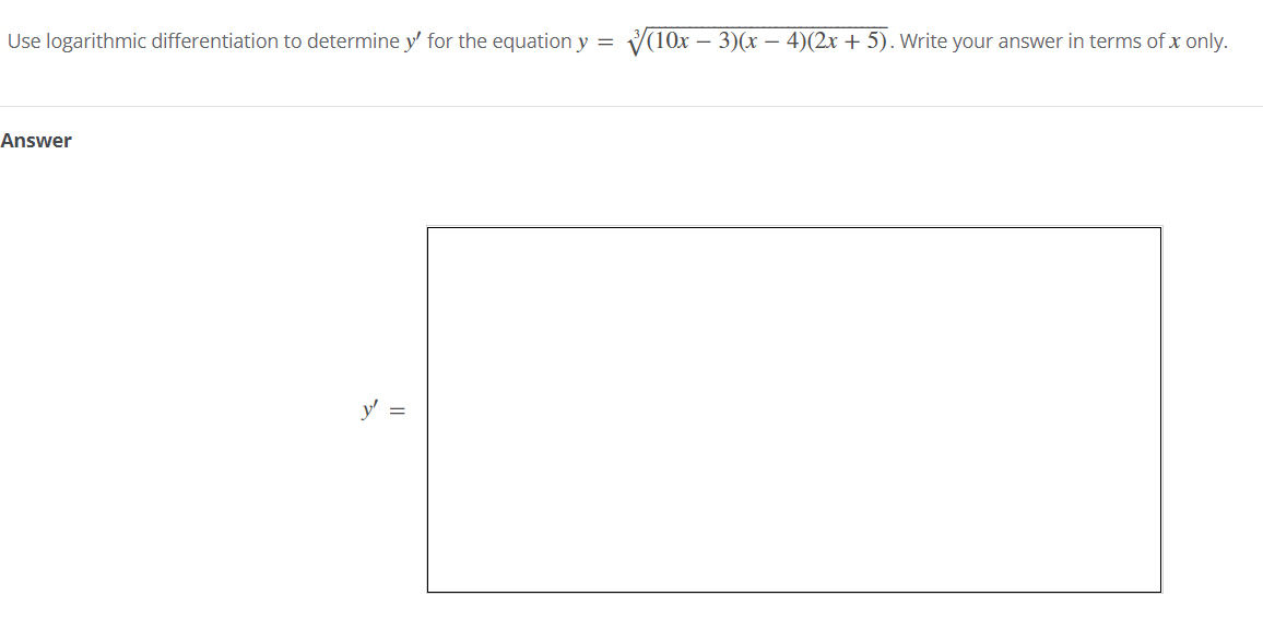 Use logarithmic differentiation to determine y' for the equation y =
V(10x – 3)(x – 4)(2x + 5). Write your answer in terms of x only.
Answer
y' =
