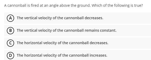 A cannonball is fired at an angle above the ground. Which of the following is true?
A The vertical velocity of the cannonball decreases.
B The vertical velocity of the cannonball remains constant.
The horizontal velocity of the cannonball decreases.
D The horizontal velocity of the cannonball increases.
