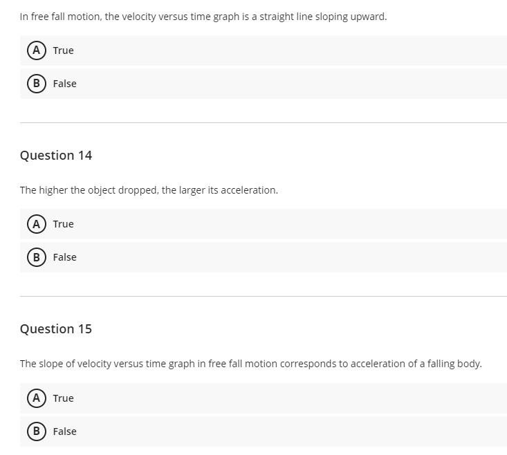 In free fall motion, the velocity versus time graph is a straight line sloping upward.
A True
B False
Question 14
The higher the object dropped, the larger its acceleration.
(A) True
B) False
Question 15
The slope of velocity versus time graph in free fall motion corresponds to acceleration of a falling body.
(A) True
B) False
