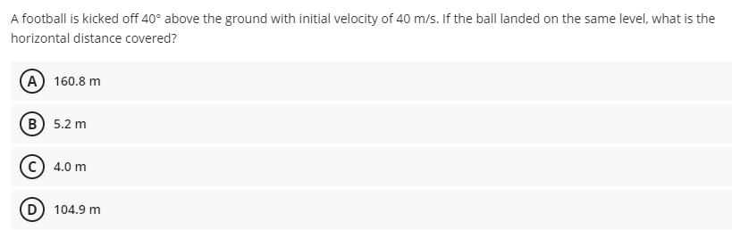 A football is kicked off 40° above the ground with initial velocity of 40 m/s. If the ball landed on the same level, what is the
horizontal distance covered?
A 160.8 m
B) 5.2 m
C) 4.0 m
D) 104.9 m
