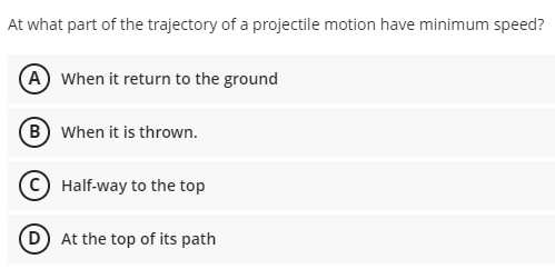 At what part of the trajectory of a projectile motion have minimum speed?
(A When it return to the ground
B When it is thrown.
Half-way to the top
D At the top of its path
