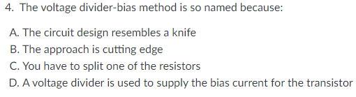 4. The voltage divider-bias method is so named because:
A. The circuit design resembles a knife
B. The approach is cutting edge
C. You have to split one of the resistors
D. A voltage divider is used to supply the bias current for the transistor
