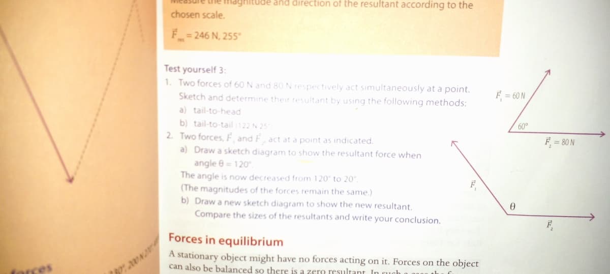 he maghitude and direction of the resultant according to the
chosen scale.
= 246 N, 255°
Test yourself 3:
1. Two forces of 60 N and 8O N respectively act simultaneously at a point.
F = 60 N
Sketch and determine their resultant by using the following methods:
a) tail-to-head
60°
b) tail-to-tail (122 N 25
2. Two forces, F, and F, act at a point as indicated.
a) Draw a sketch diagram to show the resultant force when
angle 6 = 120.
The angle is now decreased from 120° to 20°.
F = 80 N
F
(The magnitudes of the forces remain the same.)
b) Draw a new sketch diagram to show the new resultant.
Compare the sizes of the resultants and write your conclusion.
Forces in equilibrium
A stationary object might have no forces acting on it. Forces on the object
can also be balanced so there is a zero resultant In
