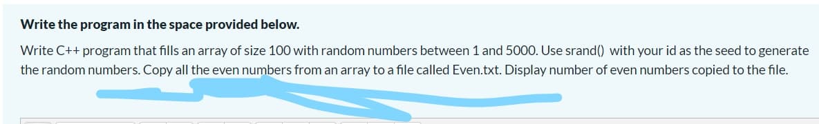 Write the program in the space provided below.
Write C++ program that fills an array of size 100 with random numbers between 1 and 5000. Use srand() with your id as the seed to generate
the random numbers. Copy all the even numbers from an array to a file called Even.txt. Display number of even numbers copied to the file.
