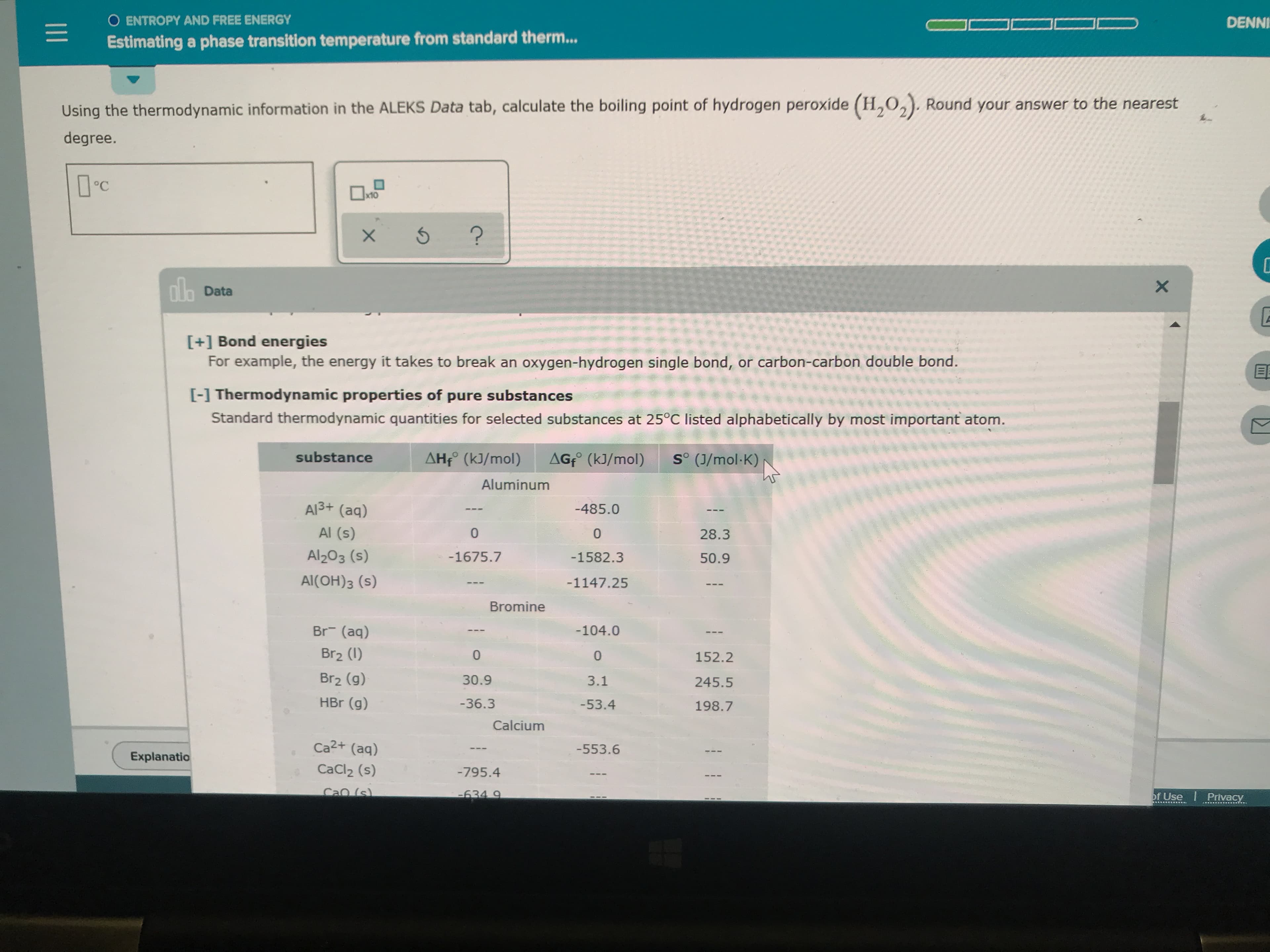 O ENTROPY AND FREE ENERGY
DENNI
Estimating a phase transition temperature from standard therm...
point of hydrogen peroxide (H,O,). Round your answer to the nearest
Using the thermodynamic information in the ALEKS Data tab, calculate the boiling
degree.
x10
?
X
nla Data
X
[+] Bond energies
For example, the energy it takes to break an oxygen-hydrogen single bond, or carbon-carbon double bond.
[-1 Thermodynamic properties of pure substances
Standard thermodynamic quantities for selected substances at 25°C listed alphabetically by most important atom.
substance
AHf (kJ/mol)
AGfo (kJ/mol)
So (J/mol K)
Aluminum
Al3+ (aq)
-485.0
Al (s)
0
0
28.3
Al203 (s)
-1675.7
-1582.3
50.9
Al(OH)3 (s)
-1147.25
Bromine
Br (aq)
-104.0
Br2 (I)
0
0
152.2
Br2 (g)
30.9
3.1
245.5
HBr (g)
-36.3
-53.4
198.7
Calcium
Ca2+ (aq)
-553.6
Explanatio
CaCl2 (s)
-795.4
Cao (s)
-634 9
of Use Privacy
I1
