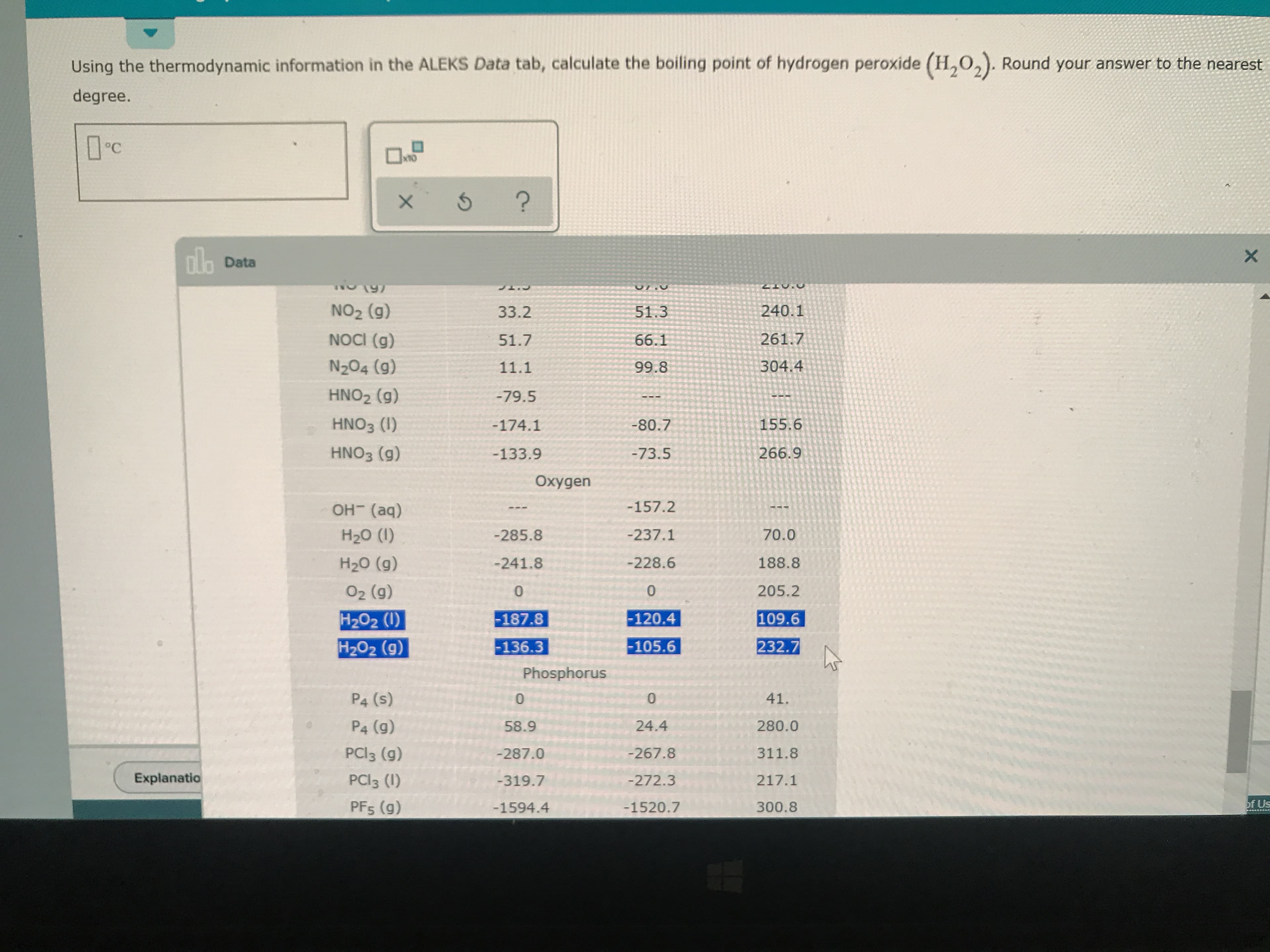 peroxide (H202). Round your answer to the nearest
Using the thermodynamic information in the ALEKS Data tab, calculate the boiling point of hydrogen
degree.
OC
?
dlo Data
X
240.1
NO2 (g)
51.3
33.2
NOCI (g)
261.7
51.7
66.1
N204 (9)
304.4
99.8
11.1
HNO2 (g)
-79.5
HNO3 (I)
155.6
-80.7
-174.1
HNO3 (g)
266.9
-73.5
-133.9
Oxygen
-157.2
OH (aq)
-237.1
70.0
Н2о (1)
-285.8
-228.6
188.8
Н2о (9)
-241.8
205.2
O2 (g)
0
0
H2O2 (I)
H2O2 (g)
-120.4
-187.8
109.6
-105.6
232.7
-136.3
Phosphorus
P4 (s)
0
41.
P4 (g)
280.0
24.4
58.9
PCI3 (g)
-267.8
311.8
-287.0
Explanatio
PCI3 (I)
217.1
-319.7
-272.3
of Us
PFs (g)
-1520.7
300.8
-1594.4
O
X
