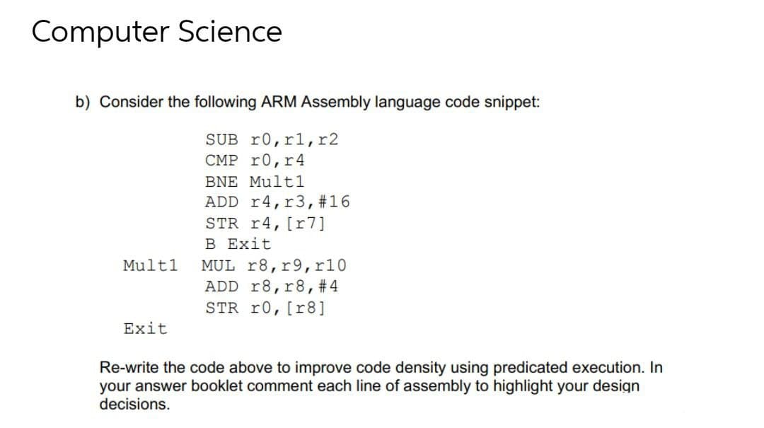 Computer Science
b) Consider the following ARM Assembly language code snippet:
SUB r0,rl,r2
CMP r0, r4
BNE Multl
ADD r4,r3,#16
STR r4, [r7]
B Exit
Mult1
MUL r8, r9, r10
ADD r8,r8, #4
STR r0, [r8]
Exit
Re-write the code above to improve code density using predicated execution. In
your answer booklet comment each line of assembly to highlight your design
decisions.
