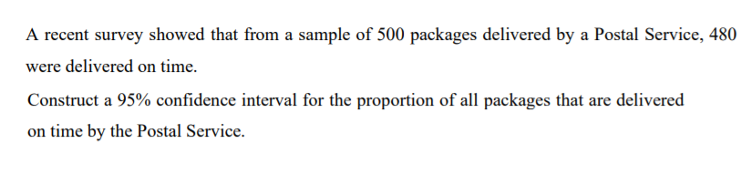 A recent survey showed that from a sample of 500 packages delivered by a Postal Service, 480
were delivered on time.
Construct a 95% confidence interval for the proportion of all packages that are delivered
on time by the Postal Service.
