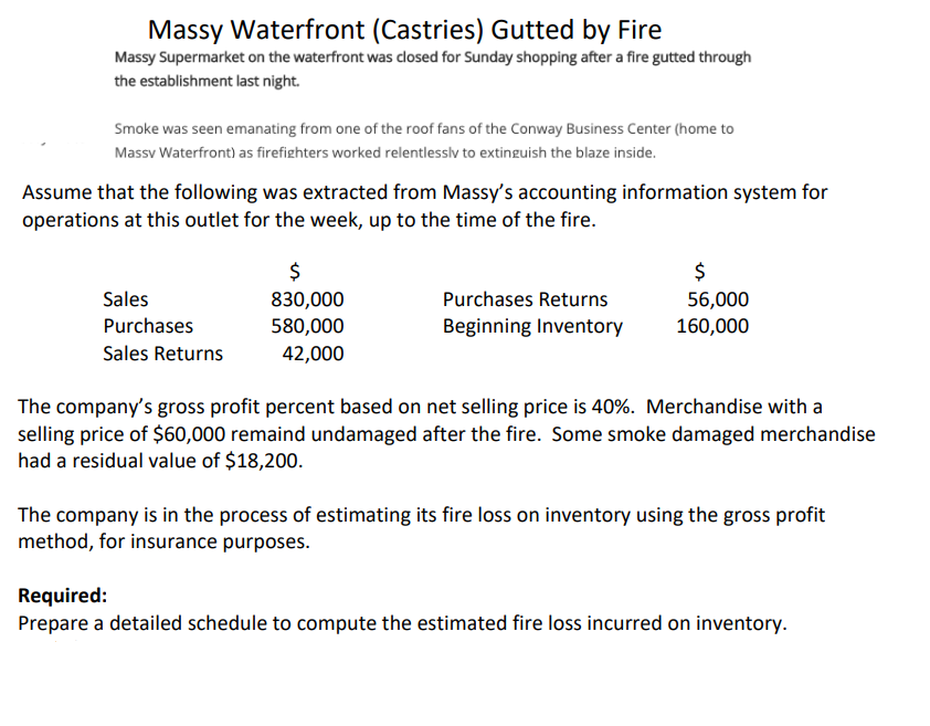 Massy Waterfront (Castries) Gutted by Fire
Massy Supermarket on the waterfront was closed for Sunday shopping after a fire gutted through
the establishment last night.
Smoke was seen emanating from one of the roof fans of the Conway Business Center (home to
Massv Waterfront) as firefighters worked relentlessly to extinguish the blaze inside.
Assume that the following was extracted from Massy's accounting information system for
operations at this outlet for the week, up to the time of the fire.
Sales
Purchases
Sales Returns
$
830,000
580,000
42,000
Purchases Returns
Beginning Inventory
$
56,000
160,000
The company's gross profit percent based on net selling price is 40%. Merchandise with a
selling price of $60,000 remaind undamaged after the fire. Some smoke damaged merchandise
had a residual value of $18,200.
The company is in the process of estimating its fire loss on inventory using the gross profit
method, for insurance purposes.
Required:
Prepare a detailed schedule to compute the estimated fire loss incurred on inventory.