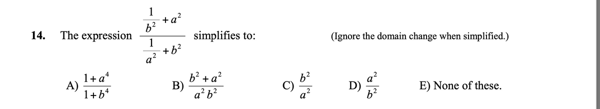 **Problem 14: Simplification of a Rational Expression**

The given expression is:

\[
\frac{\frac{1}{b^2} + a^2}{\frac{1}{a^2} + b^2}
\]

You are asked to simplify this expression. (Ignore the domain change when simplified.)

The multiple-choice options are:

**A)** \(\frac{1 + a^4}{1 + b^4}\)

**B)** \(\frac{b^2 + a^2}{a^2 b^2}\)

**C)** \(\frac{b^2}{a^2}\)

**D)** \(\frac{a^2}{b^2}\)

**E)** None of these.