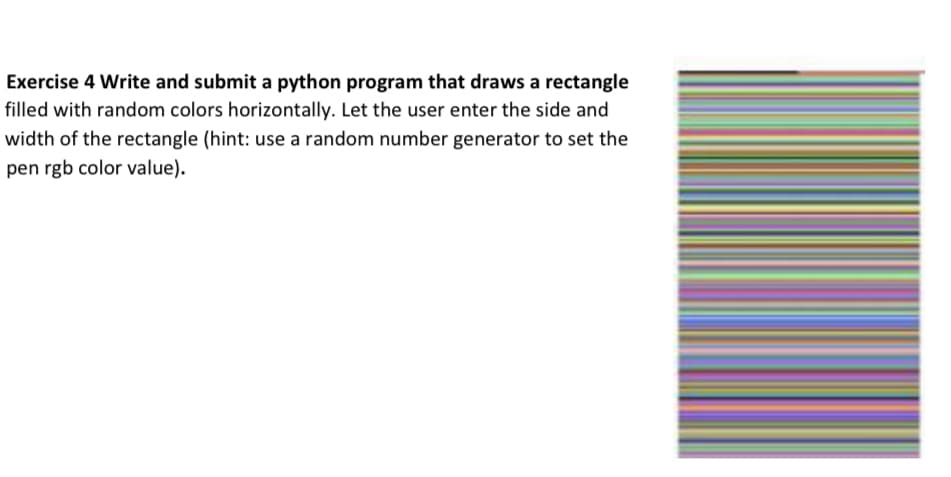 Exercise 4 Write and submit a python program that draws a rectangle
filled with random colors horizontally. Let the user enter the side and
width of the rectangle (hint: use a random number generator to set the
pen rgb color value).
