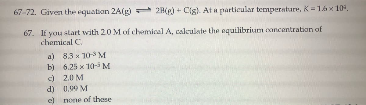 67-72. Given the equation 2A(g) 2B(g) + C(g). At a particular temperature, K = 1.6 x 104.
67. If you start with 2.0 M of chemical A, calculate the equilibrium concentration of
chemical C.
a) 8.3 x 10-3 M
b)
c) 2.0 M
d) 0.99 M
6.25 x 10-5 M
none of these
