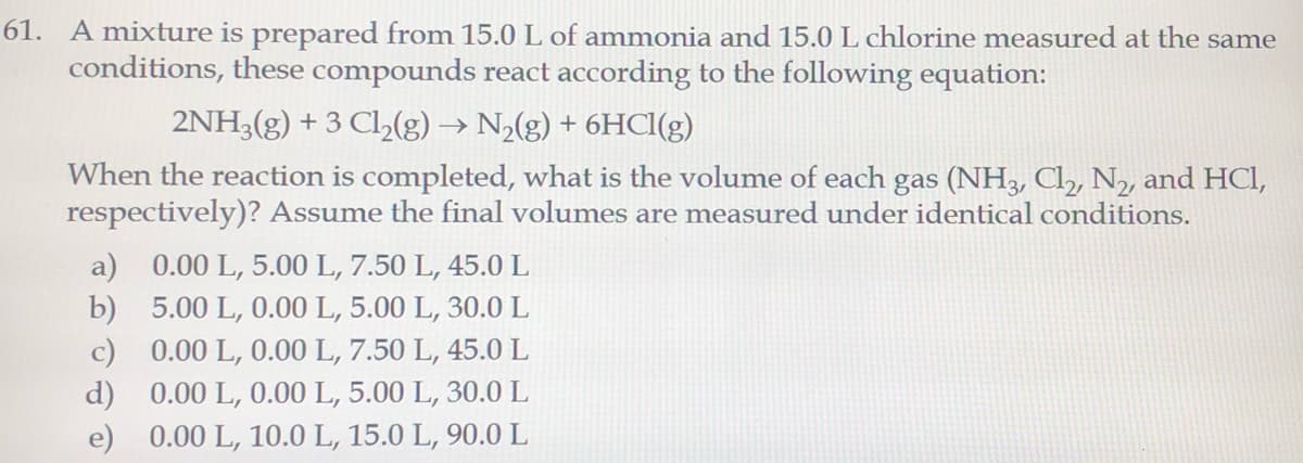 61. A mixture is prepared from 15.0L of ammonia and 15.0 L chlorine measured at the same
conditions, these compounds react according to the following equation:
2NH3(g) + 3 Cl,(g) → N2(g) + 6HCI(g)
When the reaction is completed, what is the volume of each gas (NH3, Cl, N2, and HCI,
respectively)? Assume the final volumes are measured under identical conditions.
a) 0.00 L, 5.00 L, 7.50 L, 45.0 L
b) 5.00 L, 0.00 L, 5.00 L, 30.0 L
c) 0.00 L, 0.00 L, 7.50 L, 45.0 L
d) 0.00 L, 0.00 L, 5.00 L, 30.0 L
e) 0.00 L, 10.0 L, 15.0 L, 90.0 L
