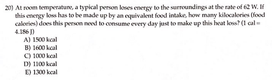 20) At room temperature, a typical person loses energy to the surroundings at the rate of 62 W. If
this energy loss has to be made up by an equivalent food intake, how many kilocalories (food
calories) does this person need to consume every day just to make up this heat loss? (1 cal =
4.186 J)
A) 1500 kcal
B) 1600 kcal
C) 1000 kcal
D) 1100 kcal
E) 1300 kcal