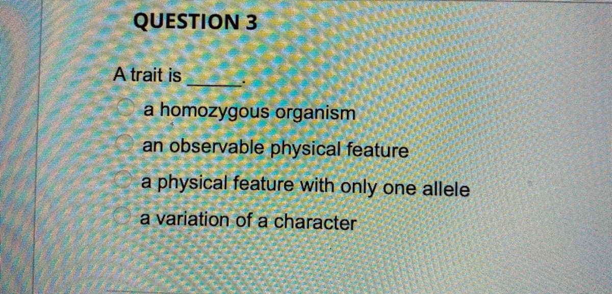 QUESTION 3
A trait is
a homozygous organism
an observable physical feature
a physical feature with only one allele
a variation of a character
