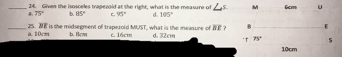 24. Given the isosceles trapezoid at the right, what is the measure of S.
а. 75°
b. 85°
6cm
c. 95°
d. 105°
25. BE is the midsegment of trapezoid MUST, what is the measure of BE?
а. 10ст
b. 8cm
с. 16ст
d. 32ст
T 75°
10cm
