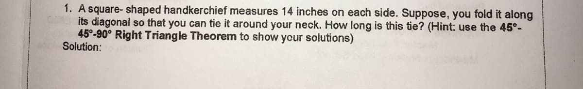 1. A square- shaped handkerchief measures 14 inches on each side. Suppose, you fold it along
its diagonal so that you can tie it around your neck. How long is this tie? (Hint: use the 45°-
45°-90° Right Triangle Theorem to show your solutions)
Solution:
