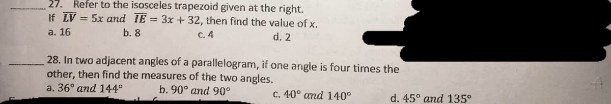 27. Refer to the isosceles trapezoid given at the right.
If LV = 5x and IE 3x + 32, then find the value of x.
С. 4
а. 16
b. 8
d. 2
28. In two adjacent angles of a parallelogram, if one angle is four times the
other, then find the measures of the two angles.
a. 36° and 144°
b. 90° and 90°
c. 40° and 140°
d. 45° and 135°
