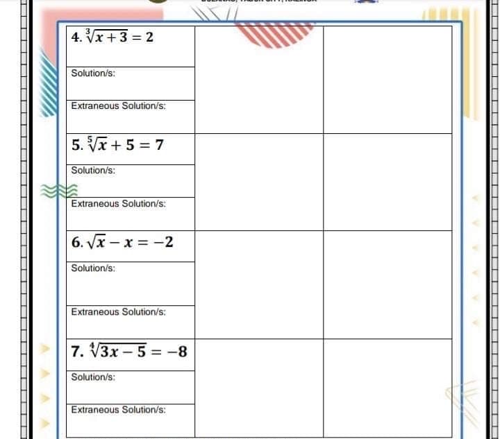 4. Vx +3 = 2
Solution/s:
Extraneous Solution/s:
5. Vx + 5 = 7
Solution/s:
Extraneous Solution/s:
6. Vx – x = -2
Solution/s:
Extraneous Solution/s:
7. V3x-5 = -8
Solution/s:
Extraneous Solution/s:
T
