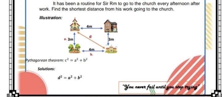 It has been a routine for Sir Rm to go to the church every afternoon after
work. Find the shortest distance from his work going to the church.
Illustration:
3m
3m
4m
Pythagorean theorem: c = a? +b?
Solutions:
d? = a? + b?
"You nevet fail until you stop trying
