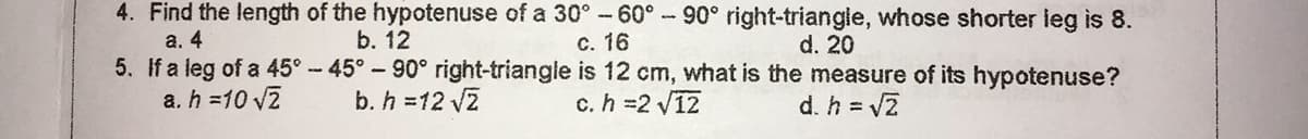 4. Find the length of the hypotenuse of a 30° -60°-90° right-triangle, whose shorter leg is 8.
b. 12
a. 4
5. If a leg of a 45°-45°-90° right-triangle is 12 cm, what is the measure of its hypotenuse?
a. h =10 V2
c. 16
d. 20
b. h =12 v2
c. h =2 V12
d. h = VZ
