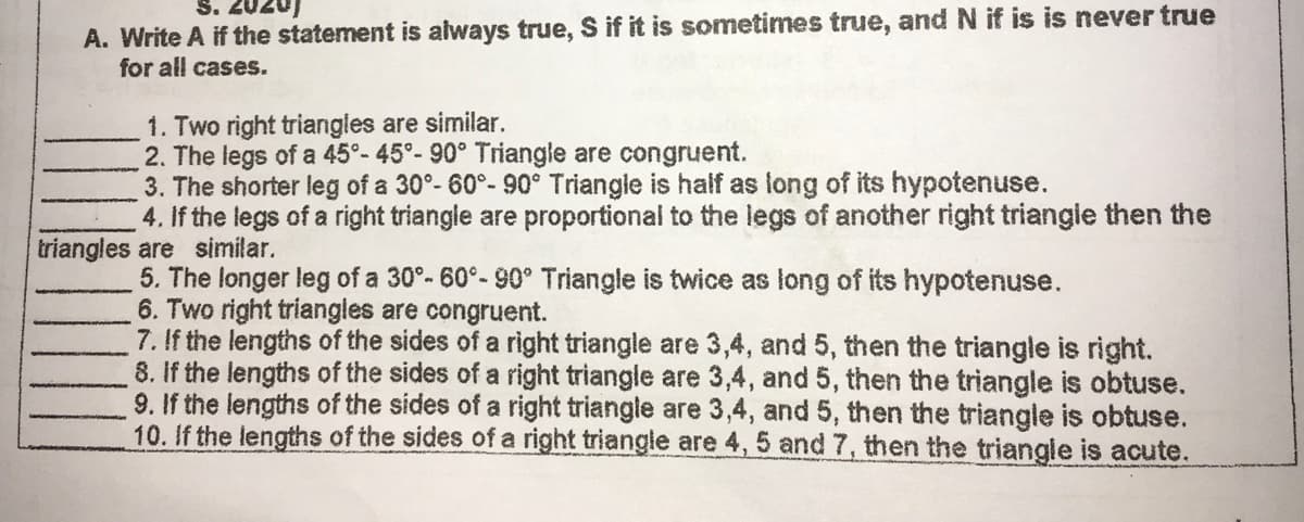 S. 2020)
A. Write A if the statement is always true, S if it is sometimes true, and N if is is never true
for all cases.
1. Two right triangles are similar.
2. The legs of a 45°- 45°- 90° Triangle are congruent.
3. The shorter leg of a 30°- 60°- 90° Triangle is half as long of its hypotenuse.
4. If the legs of a right triangle are proportional to the legs of another right triangie then the
triangles are similar.
5. The longer leg of a 30°- 60°- 90° Triangle is twice as long of its hypotenuse.
6. Two right triangles are congruent.
7. If the lengths of the sides of a right triangle are 3,4, and 5, then the triangle is right.
8. If the lengths of the sides of a right triangle are 3,4, and 5, then the triangle is obtuse.
9. If the lengths of the sides of a right triangle are 3,4, and 5, then the triangle is obtuse.
10. If the lengths of the sides of a right triangle are 4, 5 and 7 , then the triangle is acute.
