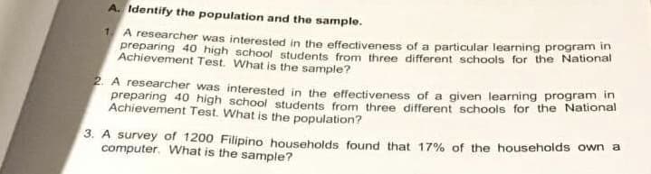 A. Identify the population and the sample.
1A researcher was interested in the effectiveness of a particular learning program in
preparing 40 high school students from three different schools for the National
Achievement Test. What is the sample?
2. A researcher was interested in the effectiveness of a given learning program in
preparing 40 high school students from three different schools for the National
Achievement Test. What is the population?
3. A survey of 1200 Filipino households found that 17% of the households own a
computer. What is the sample?
