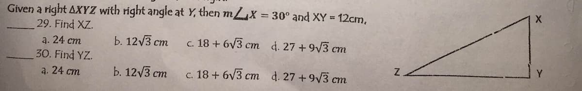 Given a right AXYZ with right angle at Y, then m X 30° and XY = 12cm,
29. Find XZ.
a. 24 ст
Ь. 12 /3 ст
c. 18 + 6v3 cm d. 27 +9V3 cm
30. Find YZ.
a. 24 ст
b. 12/3 ст
c. 18 + 6v3 cm d. 27 +9V3 cm
