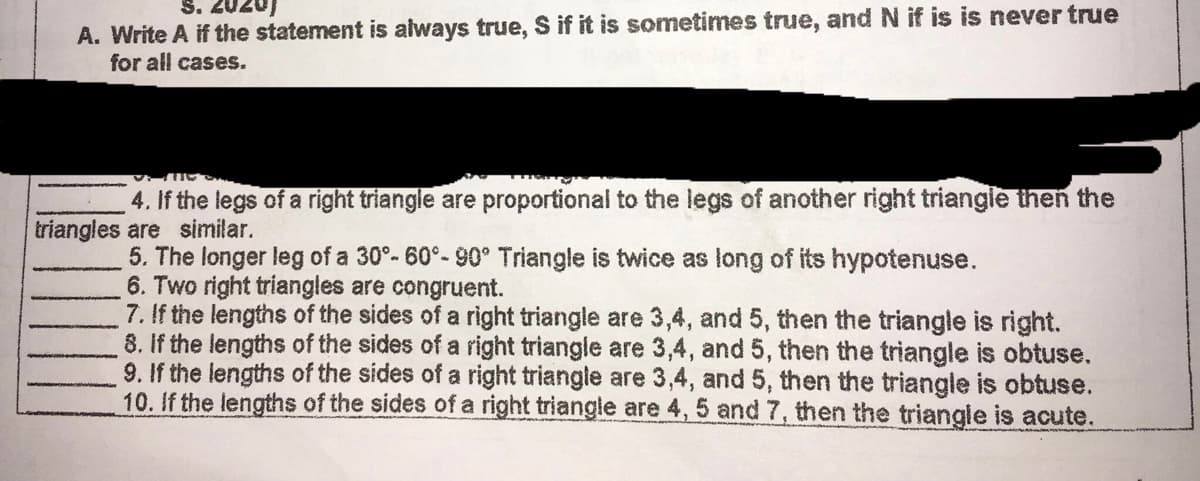 S. 2020)
A. Write A if the statement is always true, S if it is sometimes true, and N if is is never true
for all cases.
4. If the legs of a right triangle are proportional to the legs of another right triangle then the
triangles are similar.
5. The longer leg of a 30°-60°-90° Triangle is twice as long of its hypotenuse.
6. Two right triangles are congruent.
7. If the lengths of the sides of a right triangle are 3,4, and 5, then the triangle is right.
8. If the lengths of the sides of a right triangle are 3,4, and 5, then the triangle is obtuse.
9. If the lengths of the sides of a right triangle are 3,4, and 5, then the triangle is obtuse.
10. If the lengths of the sides of a right triangle are 4, 5 and 7, then the triangle is acute.
