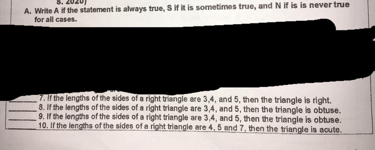 S. 2020)
A. Write A if the statement is always true, S if it is sometimes true, and N if is is never true
for all cases.
7. If the lengths of the sides of a right triangle are 3,4, and 5, then the triangle is right.
8. If the lengths of the sides of a right triangle are 3,4, and 5, then the triangle is obtuse.
9. If the lengths of the sides of a right triangle are 3,4, and 5, then the triangle is obtuse.
10. If the lengths of the sides of a right triangle are 4, 5 and 7, then the triangle is acute.
