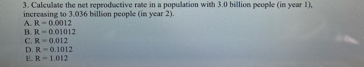 3. Calculate the net reproductive rate in a population with 3.0 billion people (in year 1),
increasing to 3.036 billion people (in year 2).
A. R 0.0012
B. R 0.01012
C. R= 0.012
D. R 0.1012
E. R=1.012
