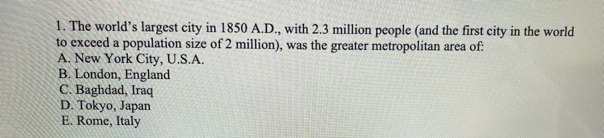 1. The world's largest city in 1850 A.D., with 2.3 million people (and the first city in the world
to exceed a population size of 2 million), was the greater metropolitan area of:
A. New York City, U.S.A.
B. London, England
C. Baghdad, Iraq
D. Tokyo, Japan
E. Rome, Italy
