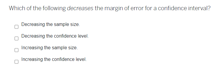 Which of the following decreases the margin of error for a confidence interval?
Decreasing the sample size.
Decreasing the confidence level.
Increasing the sample size.
Increasing the confidence level.