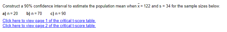Construct a 90% confidence interval to estimate the population mean when x = 122 and s = 34 for the sample sizes below.
a) n = 20
b) n = 70
c) n = 90
Click here to view page 1 of the critical t-score table.
Click here to view page 2 of the critical t-score table.