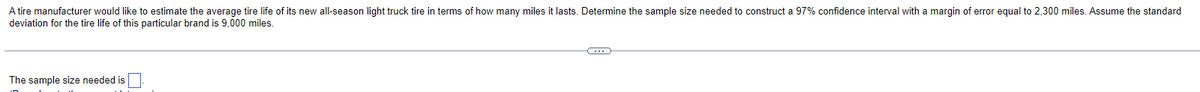 A tire manufacturer would like to estimate the average tire life of its new all-season light truck tire in terms of how many miles it lasts. Determine the sample size needed to construct a 97% confidence interval with a margin of error equal to 2,300 miles. Assume the standard
deviation for the tire life of this particular brand is 9,000 miles.
The sample size needed is
C