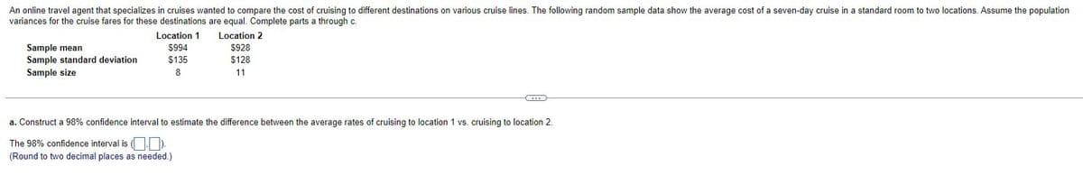 An online travel agent that specializes in cruises wanted to compare the cost of cruising to different destinations on various cruise lines. The following random sample data show the average cost of a seven-day cruise in a standard room to two locations. Assume the population
variances for the cruise fares for these destinations are equal. Complete parts a through c.
Location 2
$928
$128
11
Sample mean
Sample standard deviation
Sample size
Location 1
$994
$135
8
C
a. Construct a 98% confidence interval to estimate the difference between the average rates of cruising to location 1 vs. cruising to location 2.
The 98% confidence interval is (.).
(Round to two decimal places as needed.)