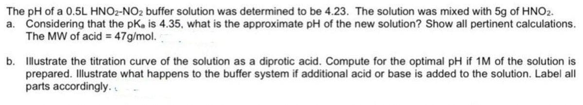 The pH of a 0.5L HNO2-NO2 buffer solution was determined to be 4.23. The solution was mixed with 5g of HNO2.
a. Considering that the pKa is 4.35, what is the approximate pH of the new solution? Show all pertinent calculations.
The MW of acid = 47g/mol.
b. Illustrate the titration curve of the solution as a diprotic acid. Compute for the optimal pH if 1M of the solution is
prepared. Illustrate what happens to the buffer system if additional acid or base is added to the solution. Label all
parts accordingly. .
