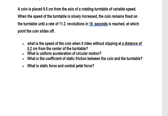 A coin is placed 9.5 cm from the axis of a rotating turntable of variable speed.
When the speed of the turntable is slowly increased, the coin remains fixed on
the turntable until a rate of 11.2. revolutions in 15 seconds is reached, at which
point the coin slides off.
• what is the speed of the coin when it rides without slipping at a distance of
5.2 cm from the center of the turntable?
• What is uniform acceleration of circular motion?
• What is the coefficient of static friction between the coin and the turntable?
• What is static force and central petal force?
