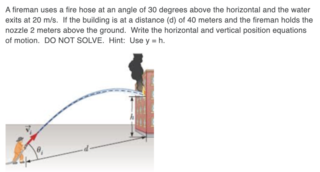 A fireman uses a fire hose at an angle of 30 degrees above the horizontal and the water
exits at 20 m/s. If the building is at a distance (d) of 40 meters and the fireman holds the
nozzle 2 meters above the ground. Write the horizontal and vertical position equations
of motion. DO NOT SOLVE. Hint: Use y = h.
