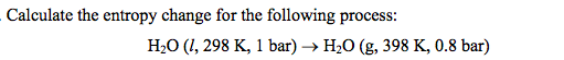 Calculate the entropy change for the following process:
H₂O (1, 298 K, 1 bar) → H₂O (g, 398 K, 0.8 bar)