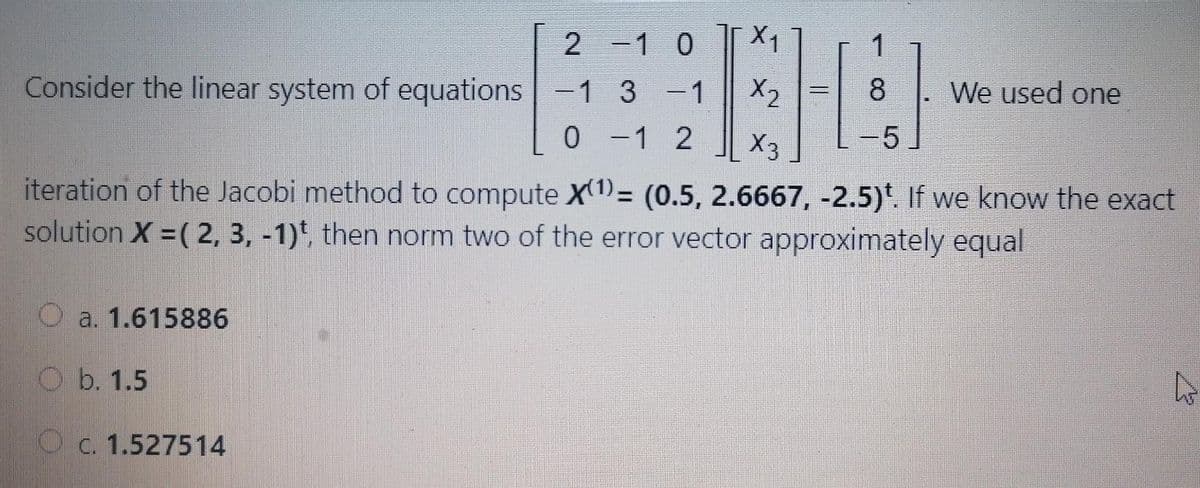 2
-1 0
X1
1
Consider the linear system of equations -1 3 -1
X2
8
We used one
|
0 -1 2
X3
-5
iteration of the Jacobi method to compute X(1)= (0.5, 2.6667, -2.5)*. If we know the exact
solution X = ( 2, 3, -1)*, then norm two of the error vector approximately equal
O a. 1.615886
O b. 1.5
O c. 1.527514
